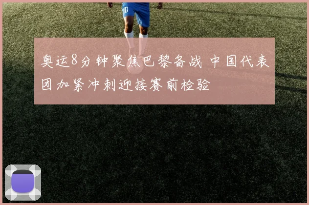 奥运8分钟聚焦巴黎备战 中国代表团加紧冲刺迎接赛前检验