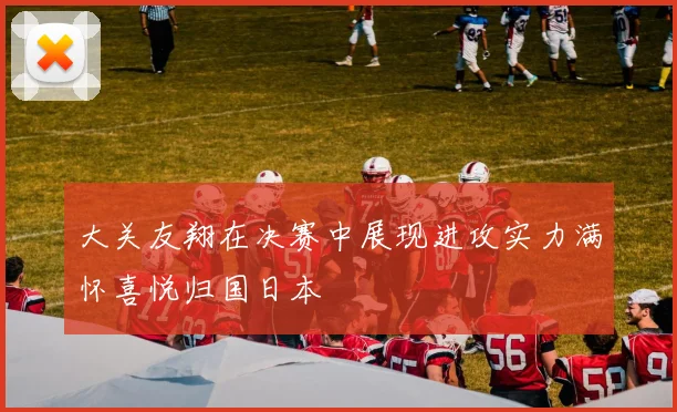 大关友翔在决赛中展现进攻实力满怀喜悦归国日本